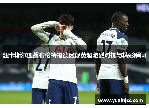 纽卡斯尔迎战布伦特福德展现英超激烈对抗与精彩瞬间