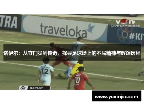 诺伊尔：从守门员到传奇，探寻足球场上的不屈精神与辉煌历程